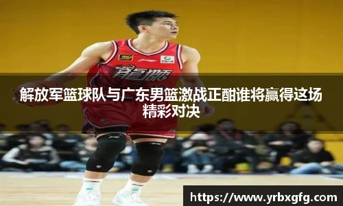 解放军篮球队与广东男篮激战正酣谁将赢得这场精彩对决
