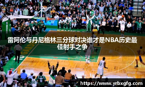 雷阿伦与丹尼格林三分球对决谁才是NBA历史最佳射手之争