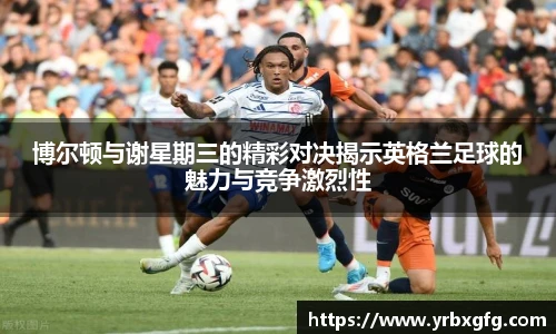 博尔顿与谢星期三的精彩对决揭示英格兰足球的魅力与竞争激烈性